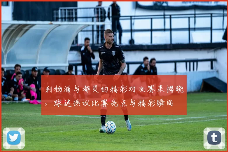 利物浦与都灵的精彩对决赛果揭晓，球迷热议比赛亮点与精彩瞬间