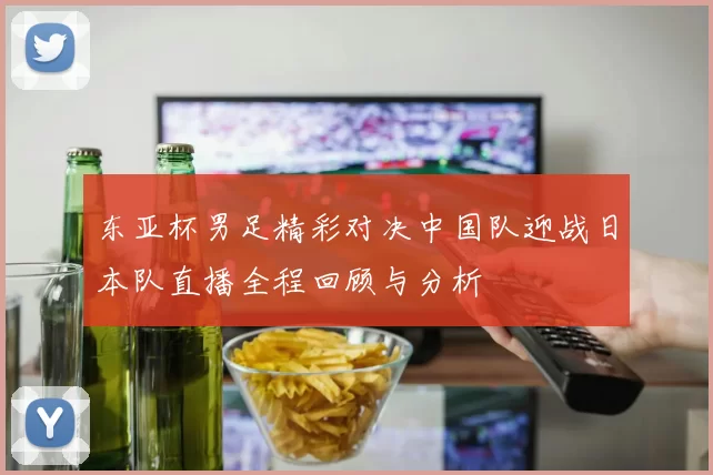 东亚杯男足精彩对决中国队迎战日本队直播全程回顾与分析