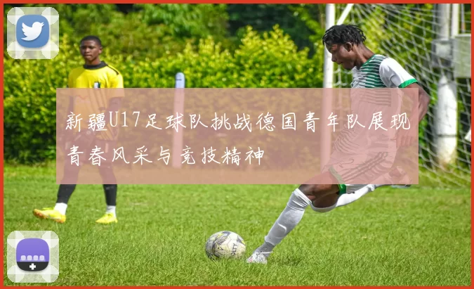 新疆U17足球队挑战德国青年队展现青春风采与竞技精神