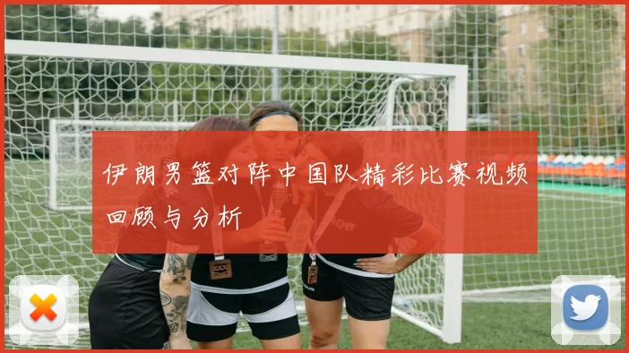 伊朗男篮对阵中国队精彩比赛视频回顾与分析