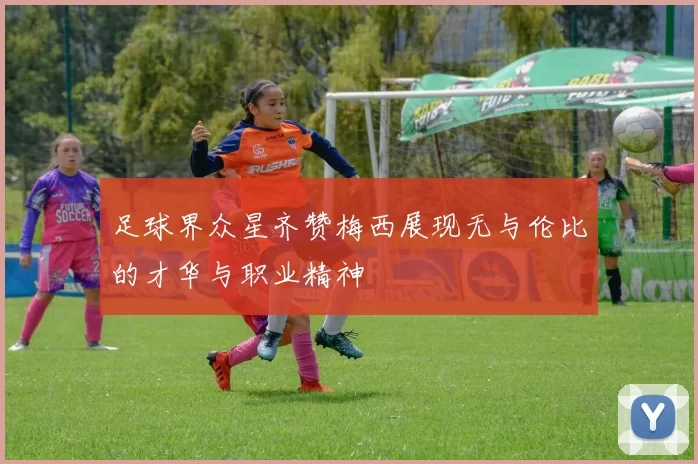 足球界众星齐赞梅西展现无与伦比的才华与职业精神