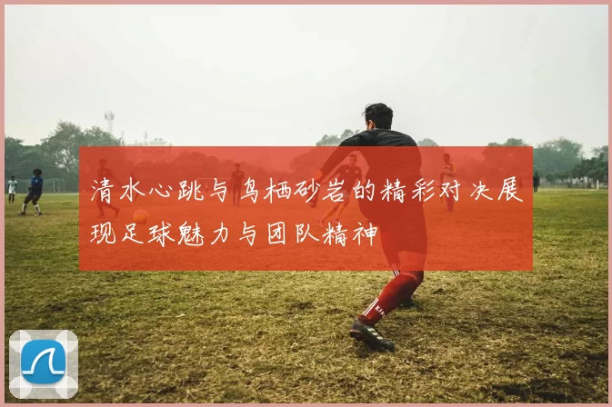 清水心跳与鸟栖砂岩的精彩对决展现足球魅力与团队精神