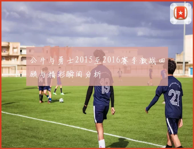 公牛与勇士2015至2016赛季激战回顾与精彩瞬间分析