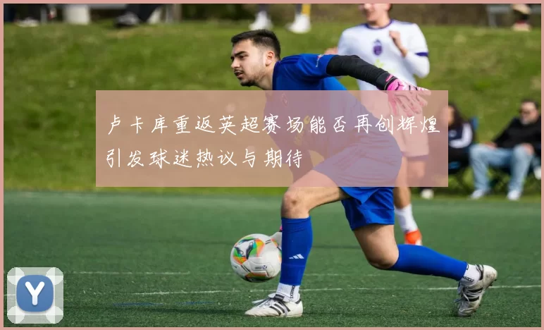 卢卡库重返英超赛场能否再创辉煌引发球迷热议与期待