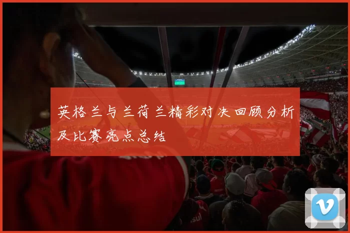 英格兰与兰荷兰精彩对决回顾分析及比赛亮点总结