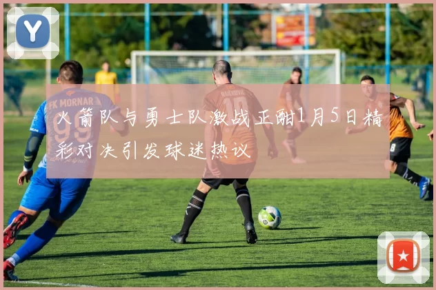 火箭队与勇士队激战正酣1月5日精彩对决引发球迷热议