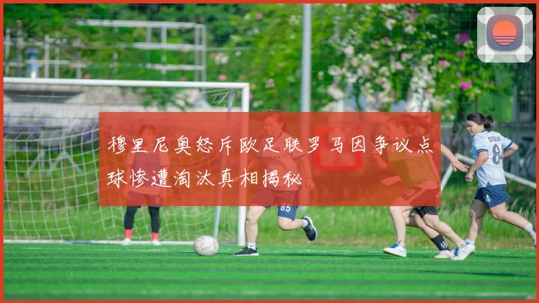 穆里尼奥怒斥欧足联罗马因争议点球惨遭淘汰真相揭秘