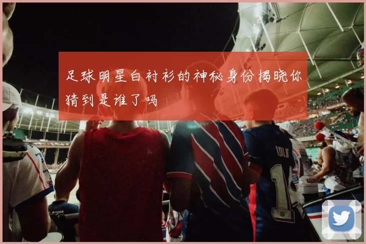 足球明星白衬衫的神秘身份揭晓你猜到是谁了吗